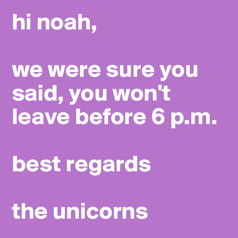 hi noah, 

we were sure you said, you won't leave before 6 p.m.

best regards

the unicorns