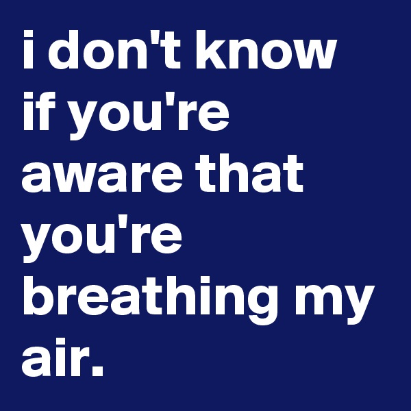 i don't know if you're aware that you're breathing my air.