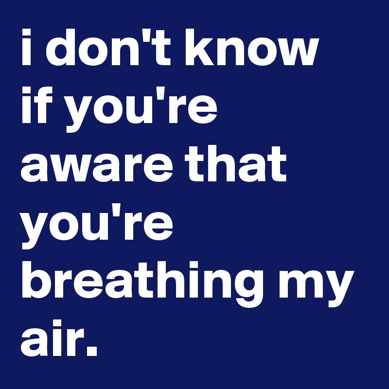 i don't know if you're aware that you're breathing my air.