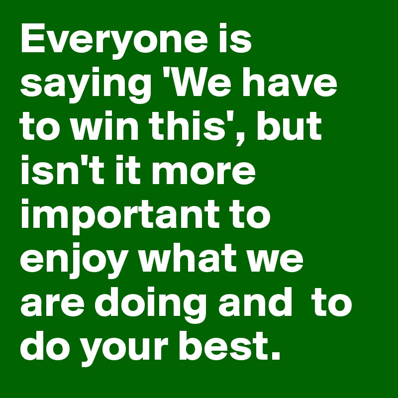 Everyone is saying 'We have to win this', but isn't it more important to enjoy what we are doing and  to do your best.