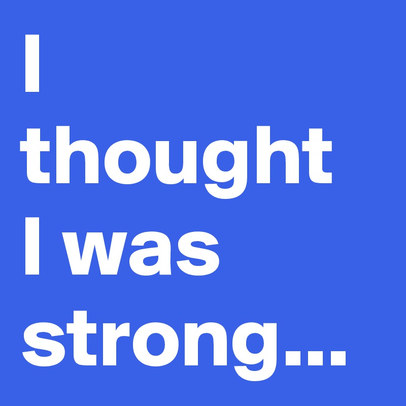 I thought 
I was strong...