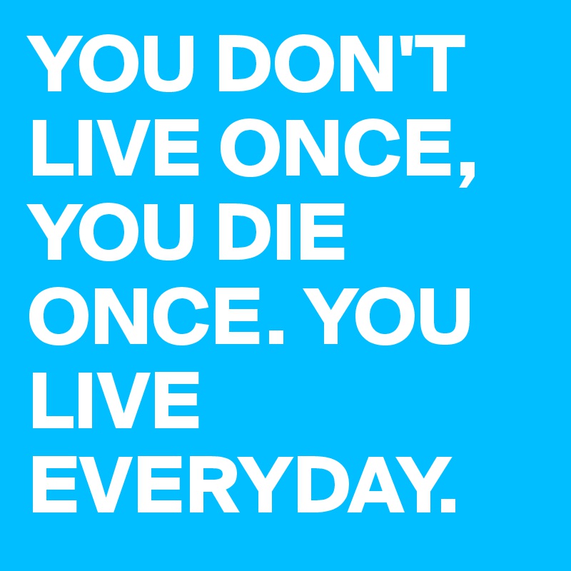 YOU DON'T LIVE ONCE, YOU DIE ONCE. YOU LIVE EVERYDAY. 