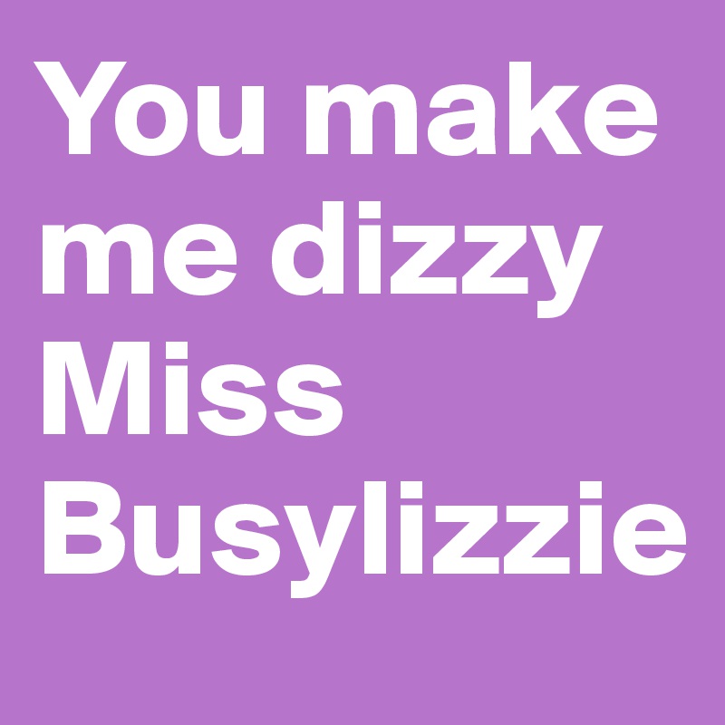 You make me dizzy Miss Busylizzie