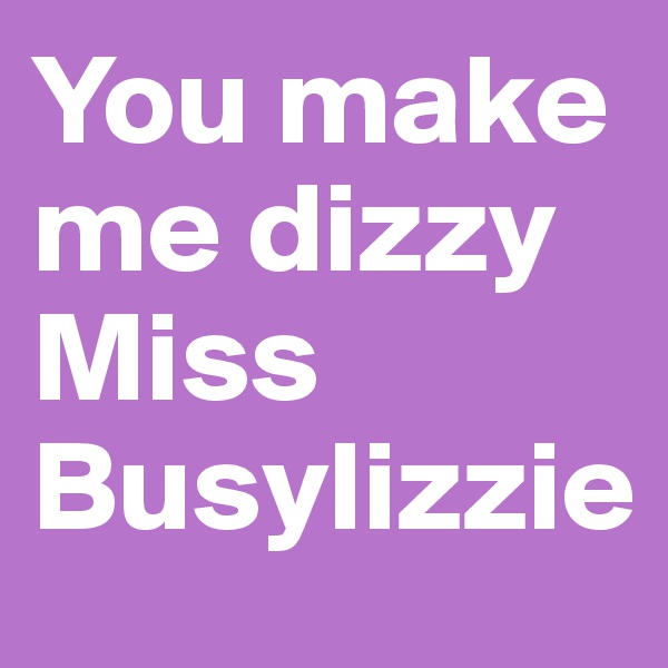 You make me dizzy Miss Busylizzie