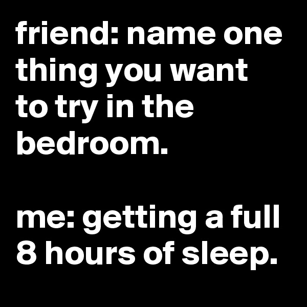 friend: name one thing you want to try in the bedroom.

me: getting a full 8 hours of sleep.