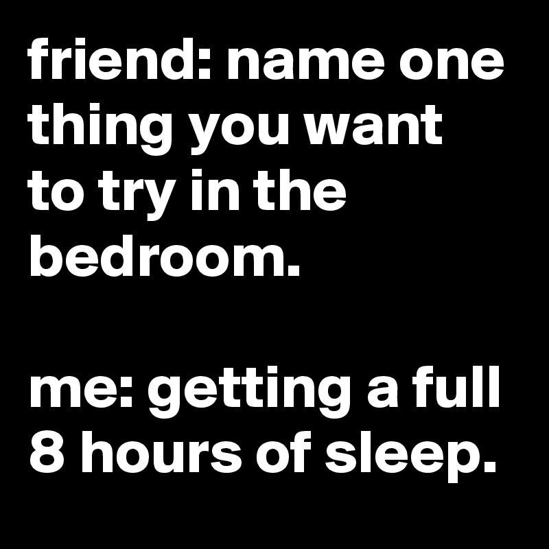 friend: name one thing you want to try in the bedroom.

me: getting a full 8 hours of sleep.