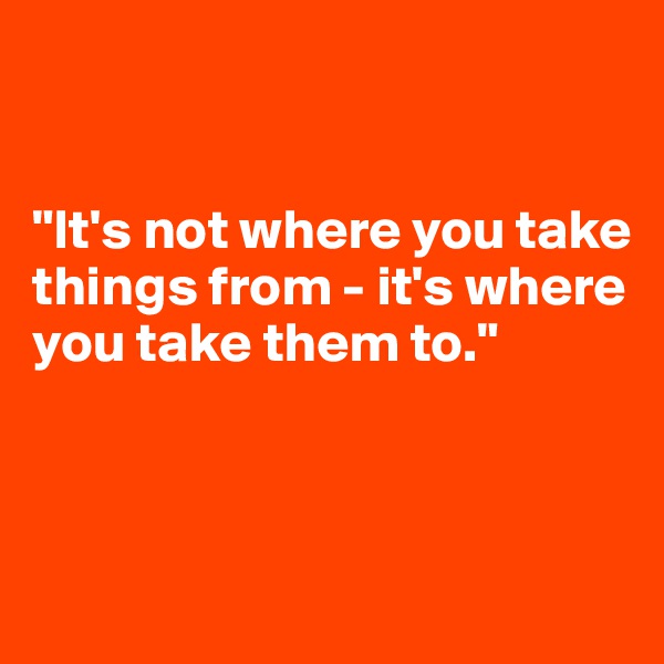 


"It's not where you take things from - it's where you take them to."



