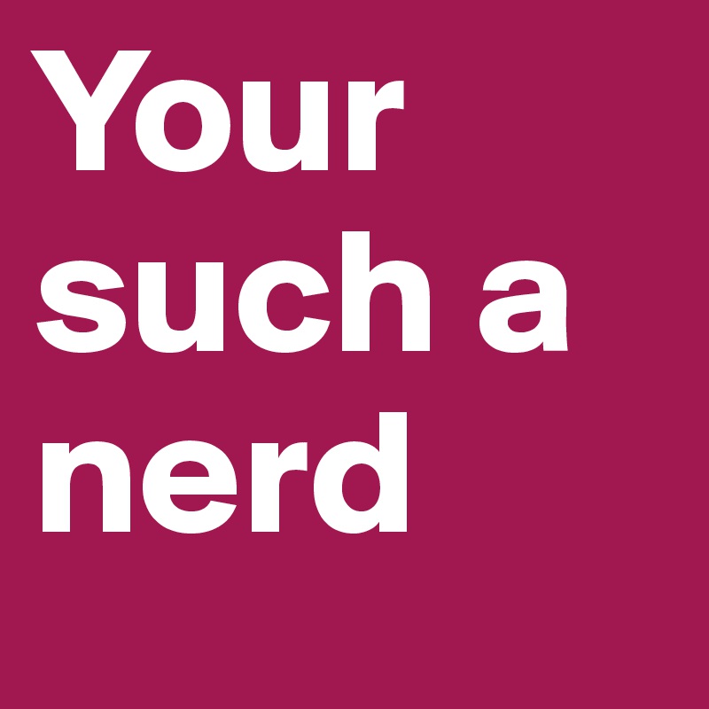 Your such a nerd