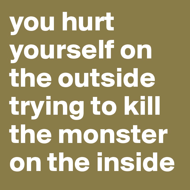 you hurt yourself on the outside trying to kill the monster on the inside 