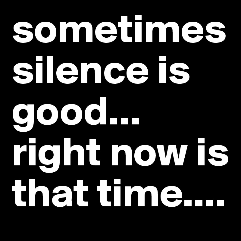 sometimes silence is good... right now is that time....