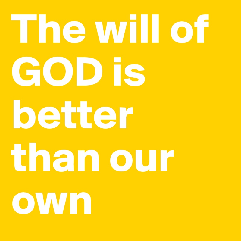 The will of GOD is better than our own 