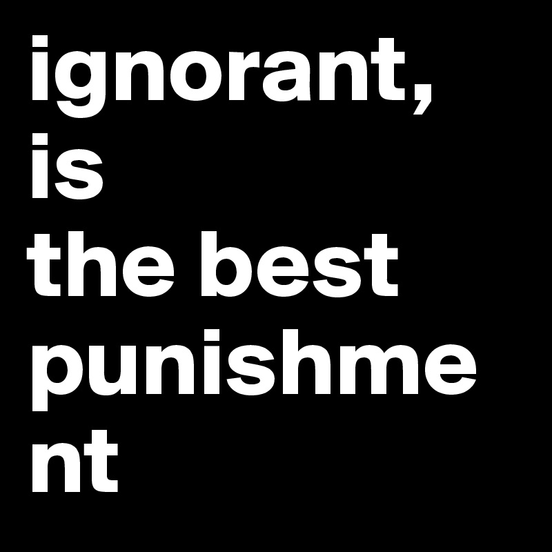 ignorant, is 
the best 
punishment