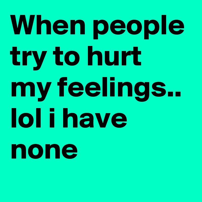 When people try to hurt my feelings..
lol i have none