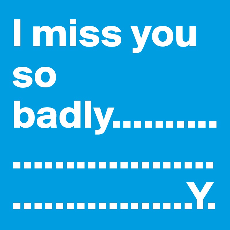 I miss you so badly..............................................Y