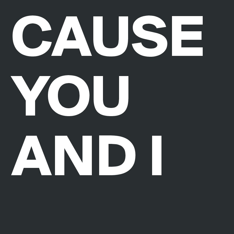 CAUSE     YOU    AND I 