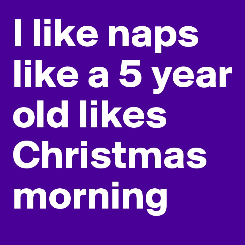 I like naps like a 5 year old likes Christmas morning