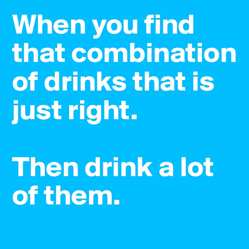 When you find that combination of drinks that is just right. 

Then drink a lot of them. 