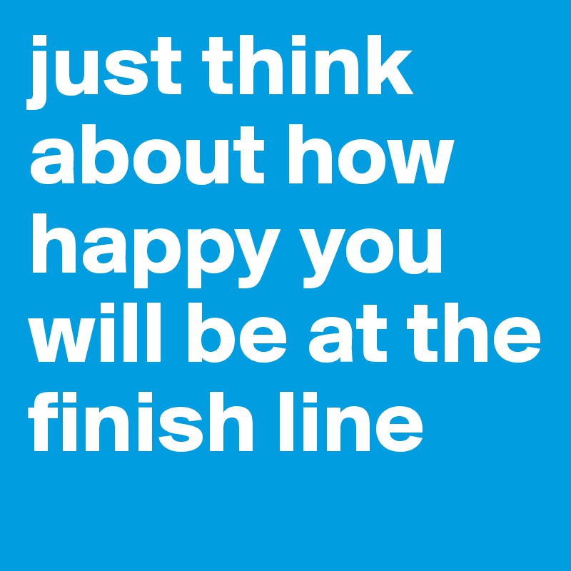 just think about how happy you will be at the finish line 