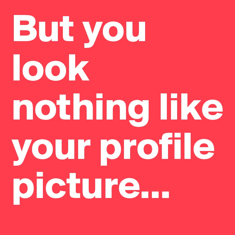 But you look nothing like your profile picture...
