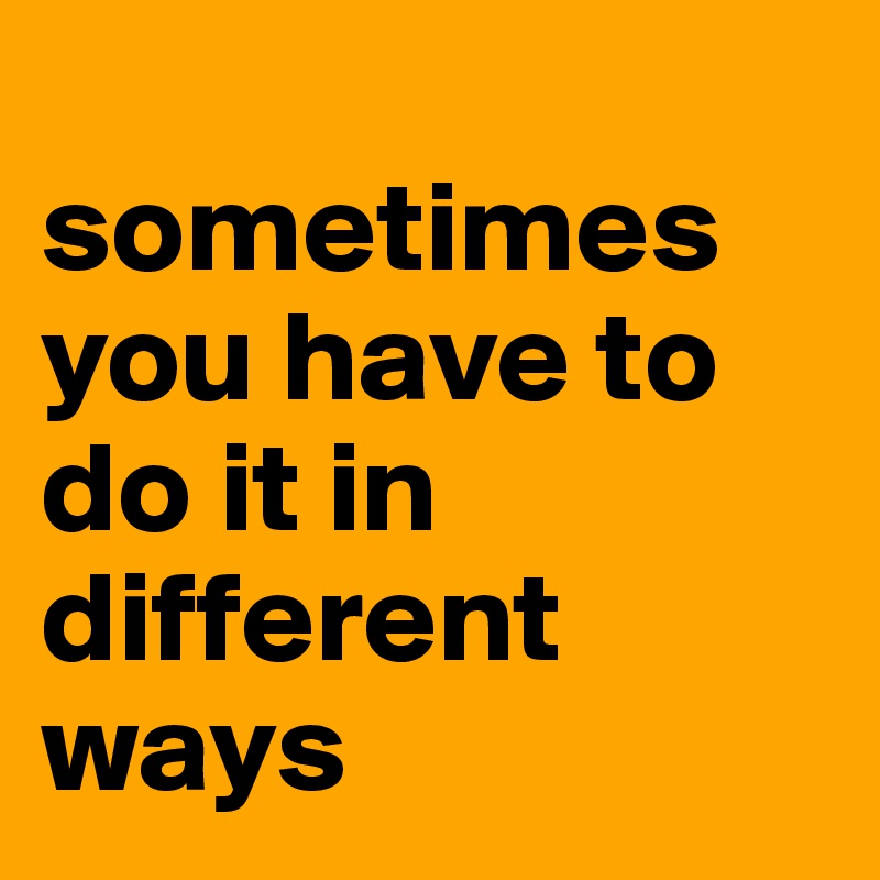 
sometimes you have to do it in different ways