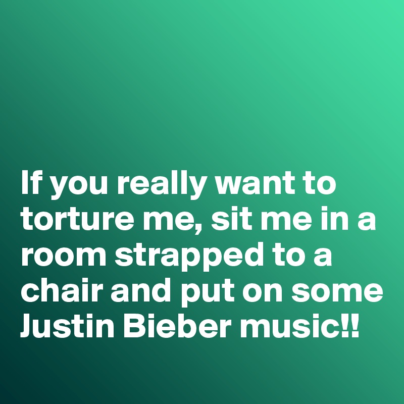 



If you really want to torture me, sit me in a room strapped to a chair and put on some Justin Bieber music!!