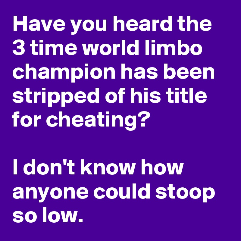 Have you heard the 3 time world limbo champion has been stripped of his title for cheating?

I don't know how anyone could stoop so low.