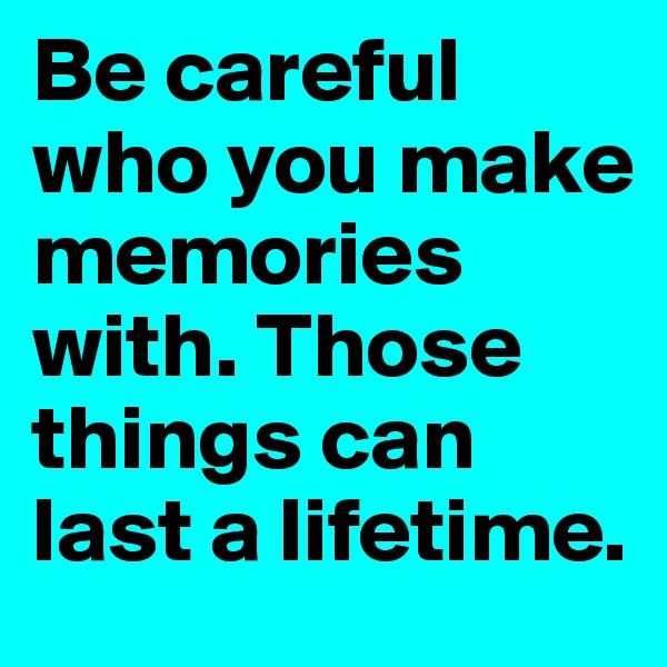 Be careful who you make memories with. Those things can last a lifetime. 