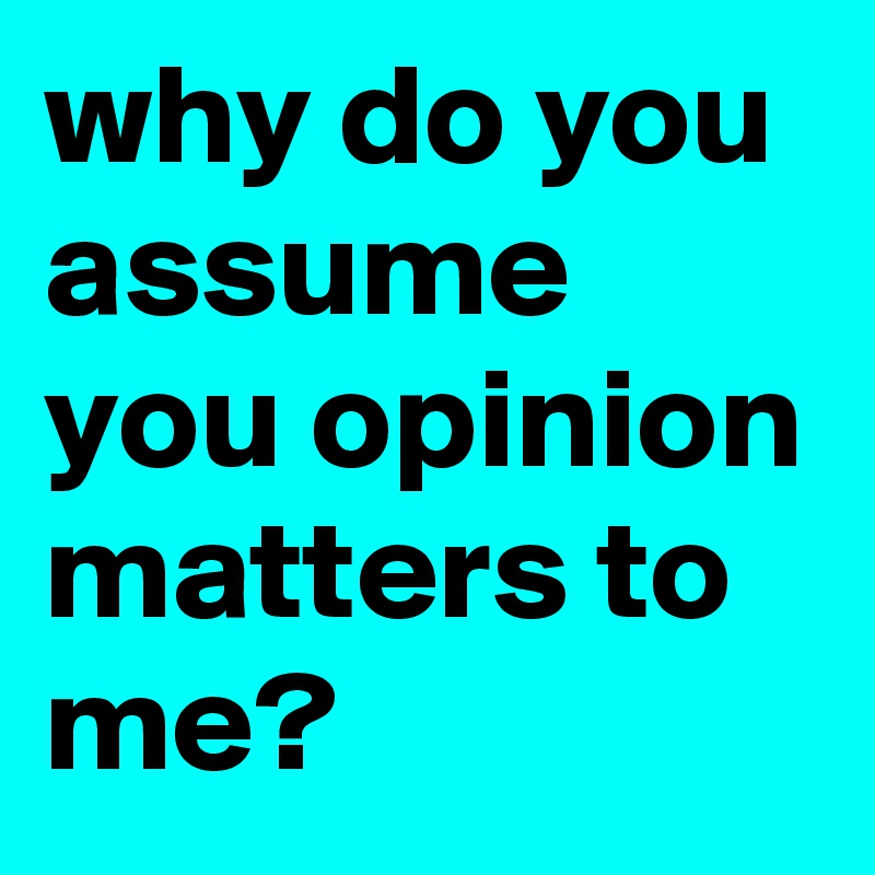 why do you assume you opinion matters to me?