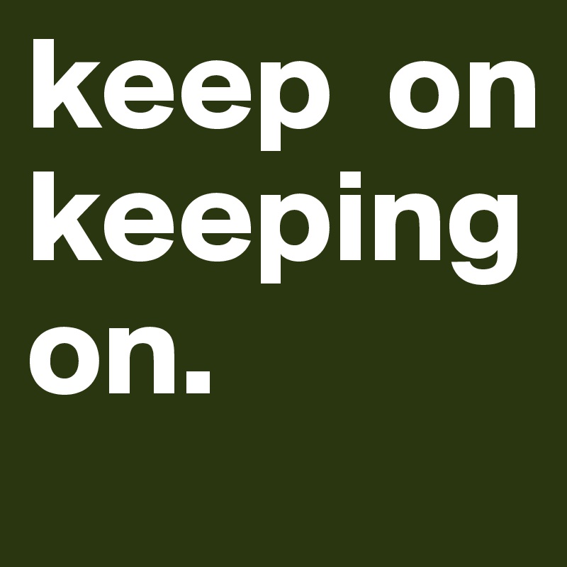 keep  on          keeping on.