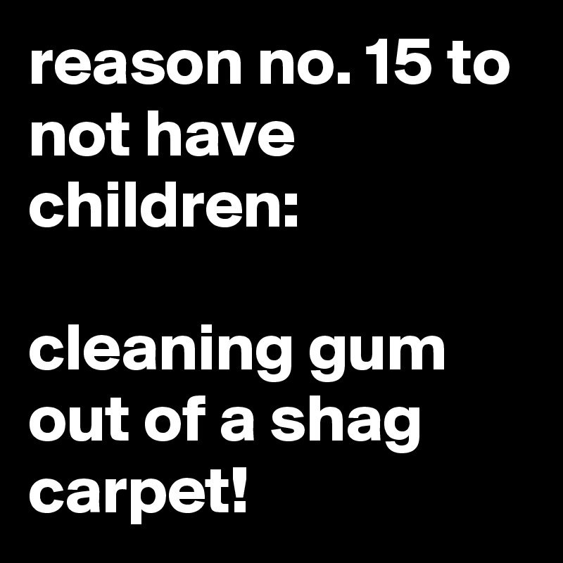 reason no. 15 to not have children:

cleaning gum out of a shag carpet!