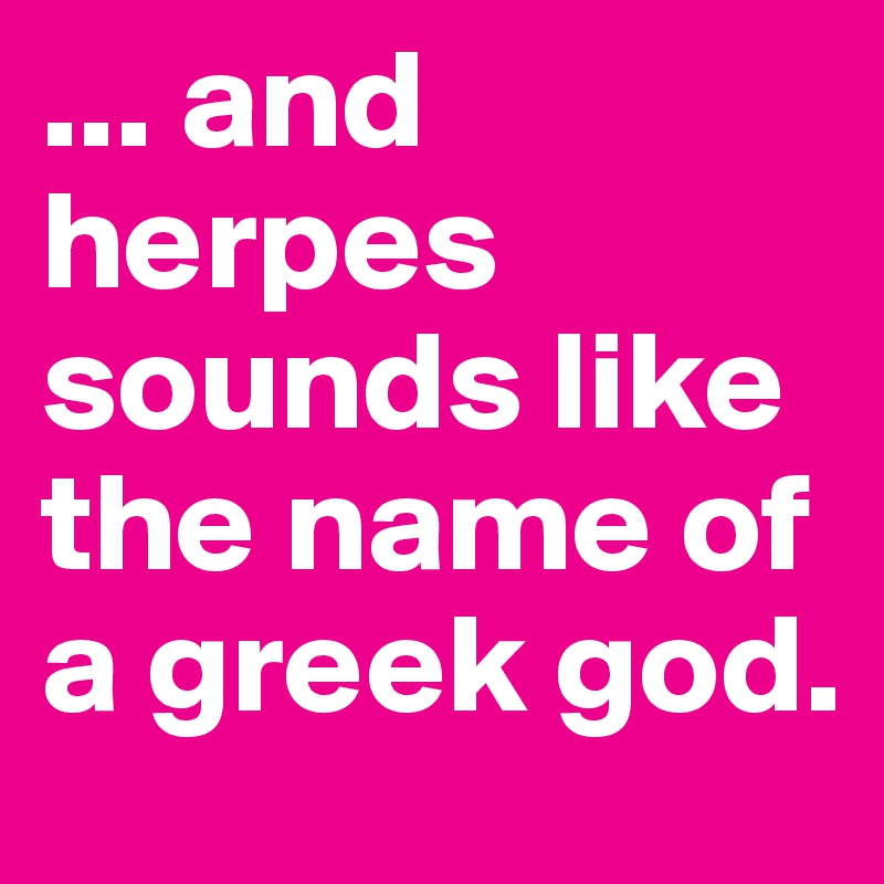 ... and herpes sounds like the name of a greek god.