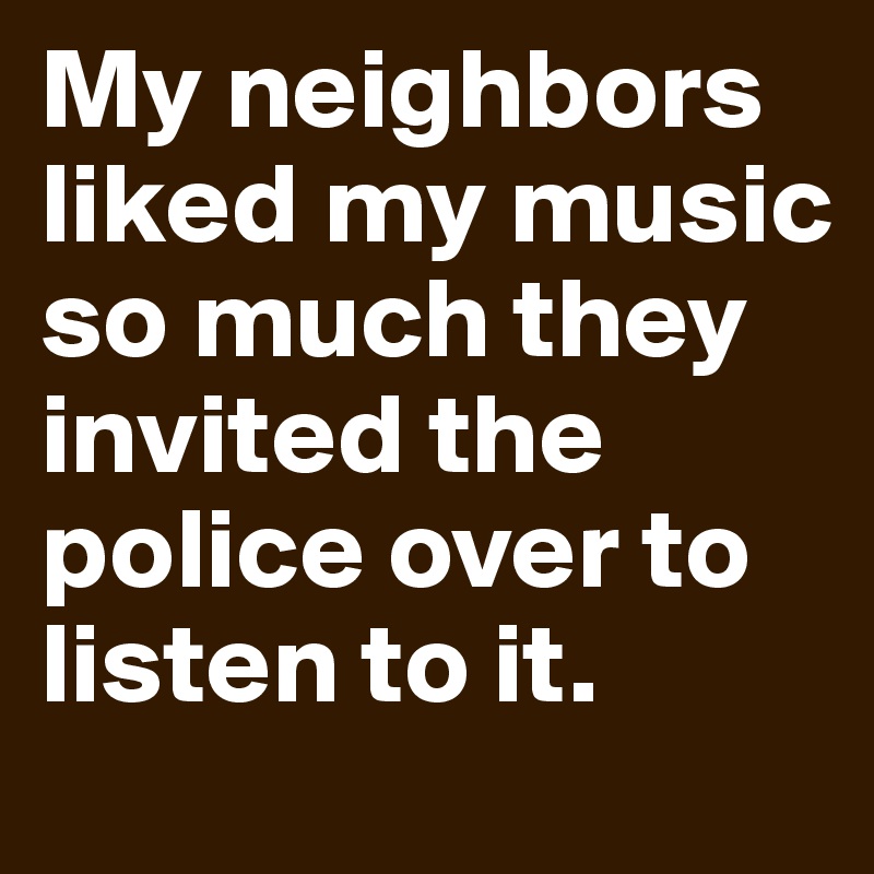 My neighbors liked my music so much they invited the police over to listen to it.