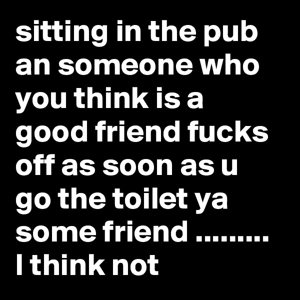 sitting in the pub an someone who you think is a good friend fucks off as soon as u go the toilet ya some friend ......... I think not 