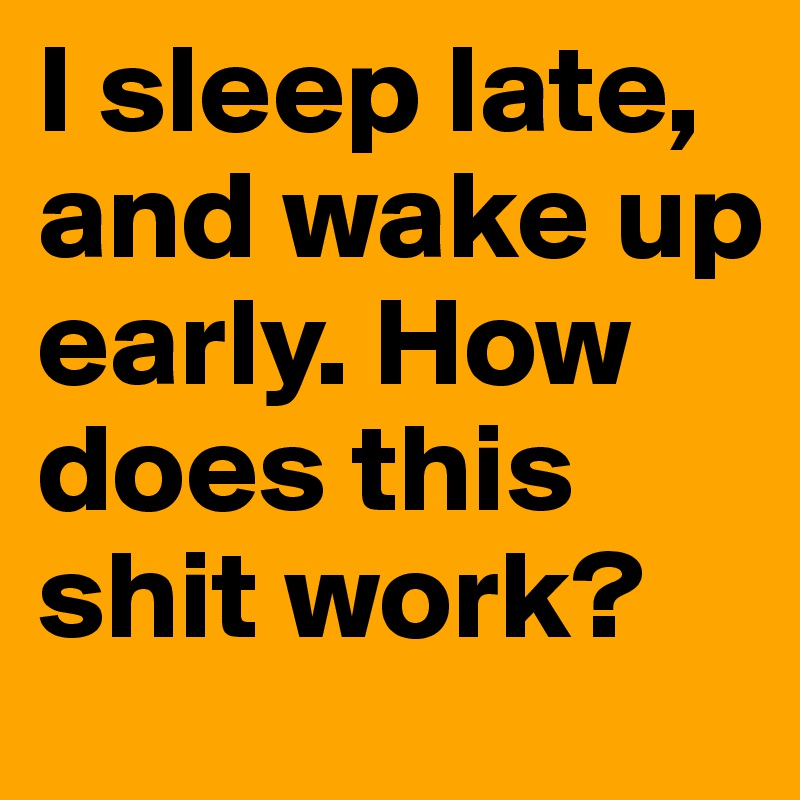 I sleep late, and wake up early. How does this shit work?