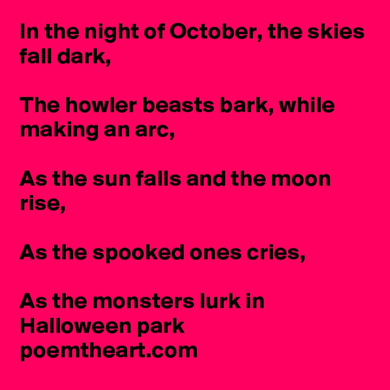 In the night of October, the skies fall dark,

The howler beasts bark, while making an arc,

As the sun falls and the moon rise,

As the spooked ones cries,

As the monsters lurk in Halloween park
poemtheart.com