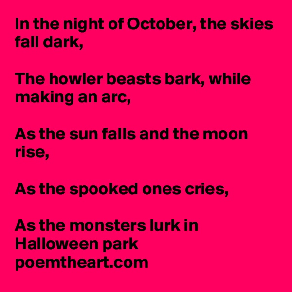 In the night of October, the skies fall dark,

The howler beasts bark, while making an arc,

As the sun falls and the moon rise,

As the spooked ones cries,

As the monsters lurk in Halloween park
poemtheart.com