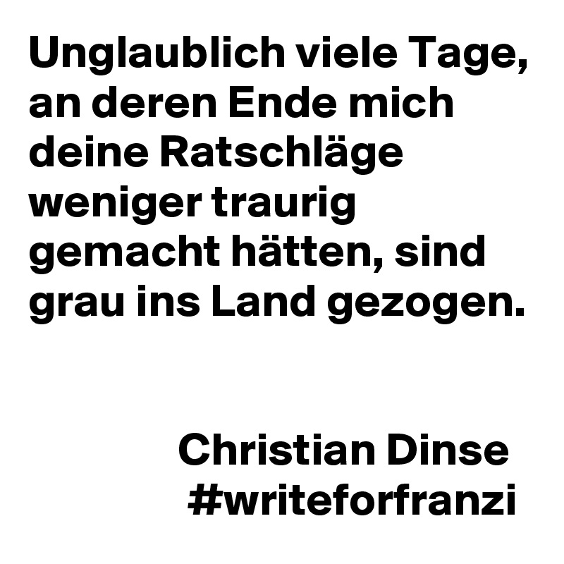 Unglaublich viele Tage, an deren Ende mich deine Ratschläge weniger traurig gemacht hätten, sind grau ins Land gezogen.


                Christian Dinse
                 #writeforfranzi