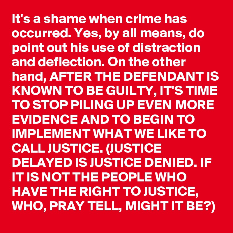 It's a shame when crime has occurred. Yes, by all means, do point out his use of distraction and deflection. On the other hand, AFTER THE DEFENDANT IS KNOWN TO BE GUILTY, IT'S TIME TO STOP PILING UP EVEN MORE EVIDENCE AND TO BEGIN TO IMPLEMENT WHAT WE LIKE TO CALL JUSTICE. (JUSTICE DELAYED IS JUSTICE DENIED. IF IT IS NOT THE PEOPLE WHO HAVE THE RIGHT TO JUSTICE, WHO, PRAY TELL, MIGHT IT BE?)