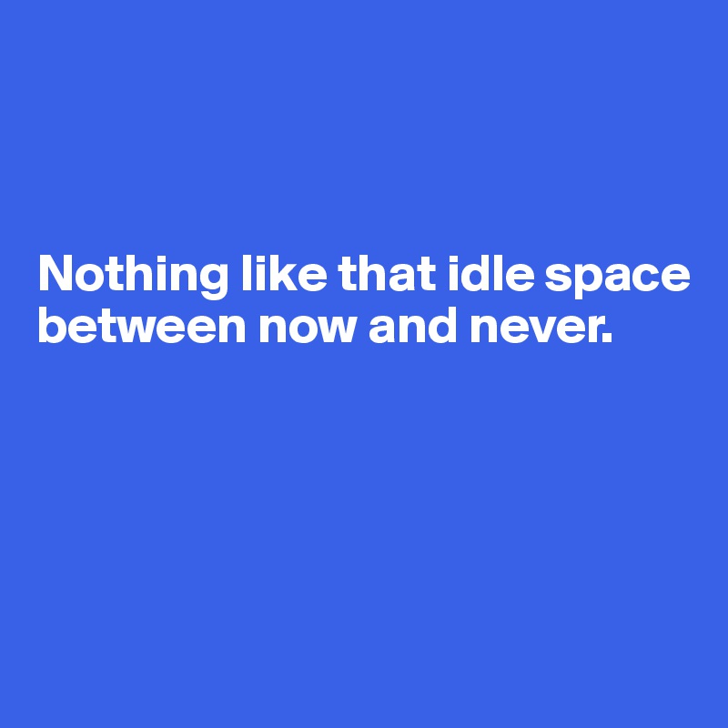 



Nothing like that idle space between now and never.





