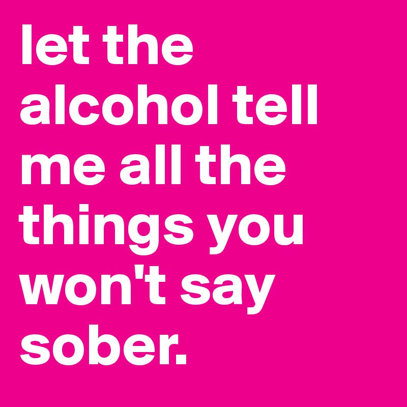 let the alcohol tell me all the things you won't say sober.