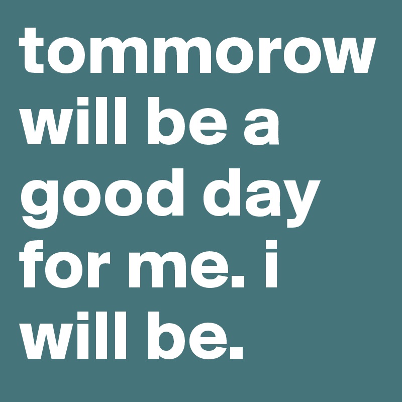 tommorow will be a good day for me. i will be.