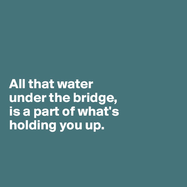 




All that water 
under the bridge, 
is a part of what's 
holding you up. 


