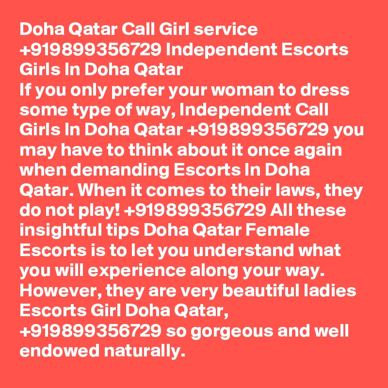Doha Qatar Call Girl service +919899356729 Independent Escorts Girls In Doha Qatar
If you only prefer your woman to dress some type of way, Independent Call Girls In Doha Qatar +919899356729 you may have to think about it once again when demanding Escorts In Doha Qatar. When it comes to their laws, they do not play! +919899356729 All these insightful tips Doha Qatar Female Escorts is to let you understand what you will experience along your way. However, they are very beautiful ladies Escorts Girl Doha Qatar, +919899356729 so gorgeous and well endowed naturally.