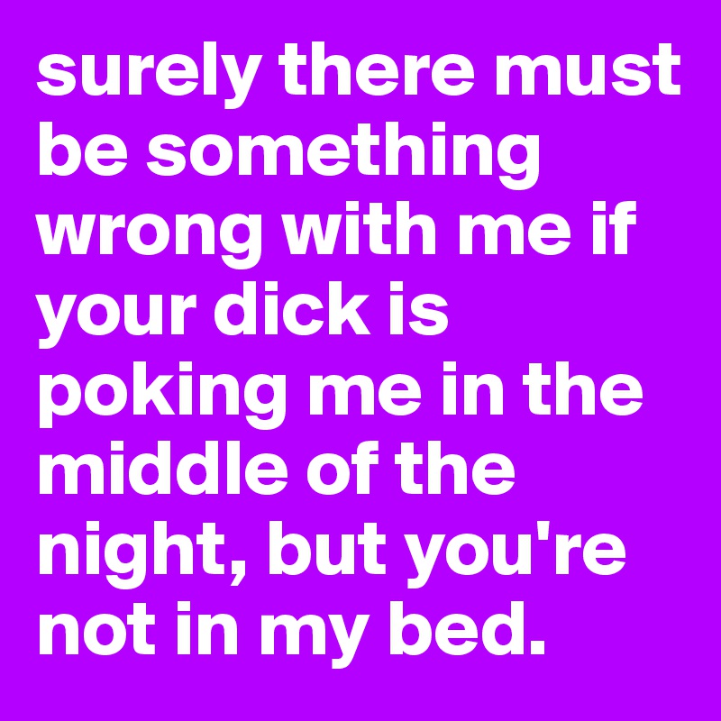 surely there must be something wrong with me if your dick is poking me in the middle of the night, but you're not in my bed.