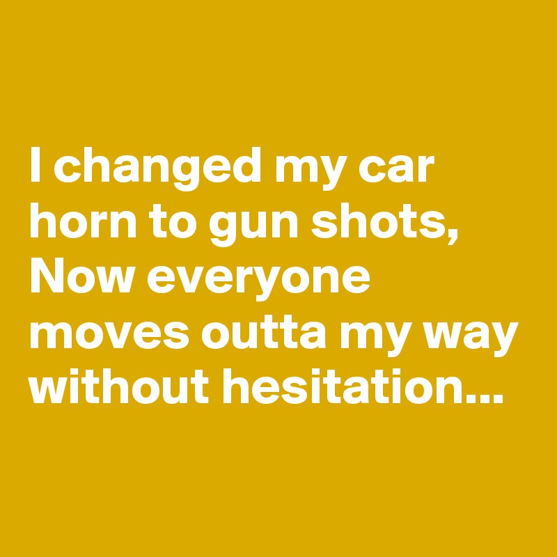 

I changed my car horn to gun shots, Now everyone moves outta my way without hesitation...

