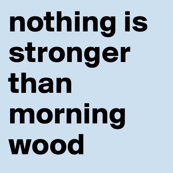 nothing is stronger than morning wood