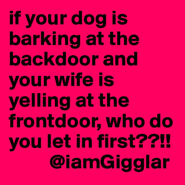 if your dog is barking at the backdoor and your wife is yelling at the frontdoor, who do you let in first??!! 
          @iamGigglar