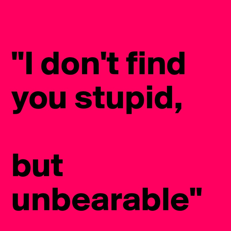 
"I don't find you stupid, 

but unbearable"