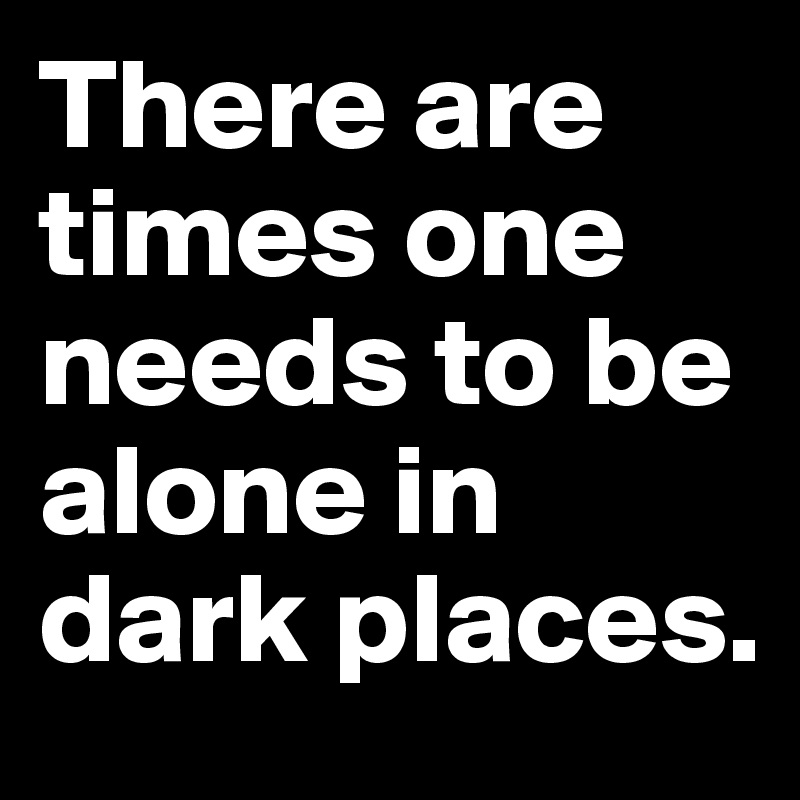 There are times one needs to be alone in dark places.