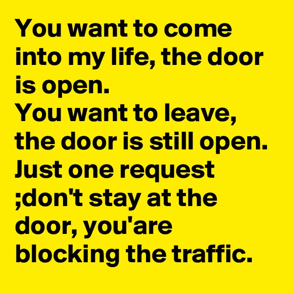 You want to come into my life, the door is open. 
You want to leave, the door is still open. 
Just one request ;don't stay at the door, you'are blocking the traffic. 